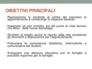 OBIETTIVI PRINCIPALI
• Riposizionare lo studente al centro del processo di

apprendimento e consentirgli di imparare facendo.

• Insegnare un uso corretto, sia dal punto di vista tecnico

che etico, delle nuove tecnologie.

• Sfruttare al meglio anche le risorse della rete ampliando

gli strumenti a disposizione per l’apprendimento.

• Potenziare le competenze didattiche, informatiche e

comunicative dei docenti.

• Sviluppare una alleanza educativa con le famiglie e

possibile risparmio per le famiglie.

 