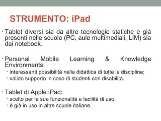 STRUMENTO: iPad
• Tablet diversi sia da altre tecnologie statiche e già

presenti nelle scuole (PC, aule multimediali, LIM) sia
dai notebook.

• Personal

Mobile
Environments:

Learning

&

Knowledge

• interessanti possibilità nella didattica di tutte le discipline;
• valido supporto in caso di studenti con disabilità.

• Tablet di Apple iPad:
• scelto per la sua funzionalità e facilità di uso;
• è già in uso in altre scuole italiane.

 