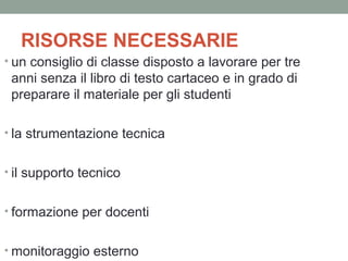 RISORSE NECESSARIE
• un consiglio di classe disposto a lavorare per tre

anni senza il libro di testo cartaceo e in grado di
preparare il materiale per gli studenti
• la strumentazione tecnica
• il supporto tecnico
• formazione per docenti
• monitoraggio esterno

 