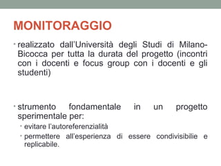 MONITORAGGIO
• realizzato dall’Università degli Studi di Milano-

Bicocca per tutta la durata del progetto (incontri
con i docenti e focus group con i docenti e gli
studenti)

• strumento

fondamentale
sperimentale per:

in

un

progetto

• evitare l’autoreferenzialità
• permettere all’esperienza di essere condivisibilie e

replicabile.

 