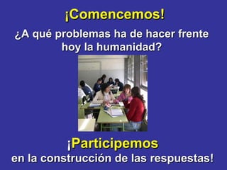 ¡Comencemos! ¿A qué problemas ha de hacer frente hoy la humanidad? ¡ Participemos en la construcción de las respuestas! 