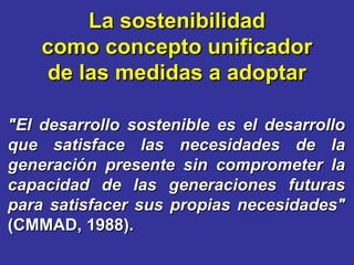 "El desarrollo sostenible es el desarrollo que satisface las necesidades de la generación presente sin comprometer la capacidad de las generaciones futuras para satisfacer sus propias necesidades"  (CMMAD, 1988). La sostenibilidad como concepto unificador de las medidas a adoptar 