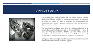 GENERALIDADES
Las intoxicaciones más frecuentes por este metal, son de carácter
medicinales. El zinc metálico es muy soluble en ácidos; las bacterias
de cocina con baños de zinc, al diferencia de las estañadas son
inadecuadas para cocer y guardar alimentos, pues han producido
algunas intoxicaciones.
Una intoxicación aguda por este metal de origen profesional es la
llamada fiebre de los fundidores, que se observa al fundir y verter el
zinc y sus aleaciones, sobre todo del latón (zinc más cobre); el zinc al
ser fundido, arde en el aire y se convierte en óxido de zinc, el cual el
ser inhalado en forma de niebla blanca, produce la enfermedad.
En algunos trabajadores produce hábito, en cambio en otros ocasiona
hipersensibilidad creciente hacia esos vapores.
 