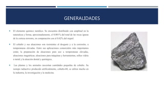GENERALIDADES
 El elemento químico metálico. Se encuentra distribuido con amplitud en la
naturaleza y forma, aproximadamente, el 0.001% del total de las rocas ígneas
de la corteza terrestre, en comparación con el 0.02% del níquel.
 El cobalto y sus aleaciones son resistentes al desgaste y a la corrosión, a
temperaturas elevadas. Entre sus aplicaciones comerciales más importantes
están; la preparación de aleaciones para uso a temperaturas elevadas,
aleaciones magnéticas, aleaciones para máquinas y herramientas, sellos vidrio
a metal y la aleación dental y quirúrgica.
 Las plantas y los animales necesitan cantidades pequeñas de cobalto. Su
isotopo radiactivo producido artificialmente, cobalto-60, se utiliza mucho en
la industria, la investigación y la medicina.
 