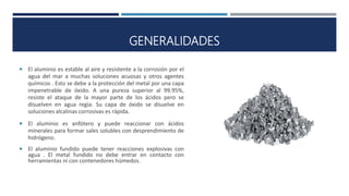 GENERALIDADES
 El aluminio es estable al aire y resistente a la corrosión por el
agua del mar a muchas soluciones acuosas y otros agentes
químicos . Esto se debe a la protección del metal por una capa
impenetrable de óxido. A una pureza superior al 99.95%,
resiste el ataque de la mayor parte de los ácidos pero se
disuelven en agua regia. Su capa de óxido se disuelve en
soluciones alcalinas corrosivas es rápida.
 El aluminio es anfótero y puede reaccionar con ácidos
minerales para formar sales solubles con desprendimiento de
hidrógeno.
 El aluminio fundido puede tener reacciones explosivas con
agua . El metal fundido no debe entrar en contacto con
herramientas ni con contenedores húmedos.
 