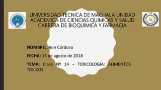 UNIVERSIDAD TECNICA DE MACHALA UNIDAD
ACADEMICA DE CIENCIAS QUIMICAS Y SALUD
CARRERA DE BIOQUIMICA Y FARMACIA
NOMBRE: Jhon Córdova
FECHA: 15 de agosto de 2018
TEMA: Clase Nº 14 – TOXICOLOGIA: ALIMENTOS
TOXICOS.
 