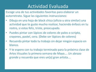 Actividad Evaluada
Escoge una de tus actividades favoritas para elaborar un
autorretrato. Sigue las siguientes instrucciones:
• Dibuja en una hoja de block chica (oficio u otra similar) una
actividad que te guste mucho realizar, haciendo énfasis en tu
rostro, si estas feliz, triste, preocupado.
• Puedes pintar con lápices de colores de palos o scripto,
crayones, pastel, cera. (Debe ser lápices de colores)
• Recuerda pintar todo tu trabajo sin dejar ningún espacio en
blanco.
• Y te espero con tu trabajo terminado para la próxima clase de
Artes Visuales la primera semana de Mayo…. Un abrazo
grande y recuerda que eres un(a) gran artista….
 