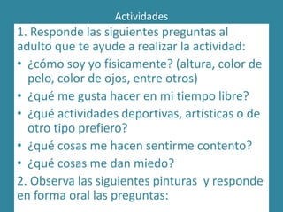 Actividades
1. Responde las siguientes preguntas al
adulto que te ayude a realizar la actividad:
• ¿cómo soy yo físicamente? (altura, color de
pelo, color de ojos, entre otros)
• ¿qué me gusta hacer en mi tiempo libre?
• ¿qué actividades deportivas, artísticas o de
otro tipo prefiero?
• ¿qué cosas me hacen sentirme contento?
• ¿qué cosas me dan miedo?
2. Observa las siguientes pinturas y responde
en forma oral las preguntas:
 