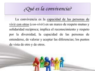 ¿Qué es la convivencia? 
La convivencia es la capacidad de las personas de 
vivir con otras (con-vivir) en un marco de respeto mutuo y 
solidaridad recíproca; implica el reconocimiento y respeto 
por la diversidad, la capacidad de las personas de 
entenderse, de valorar y aceptar las diferencias; los puntos 
de vista de otro y de otros. 
 