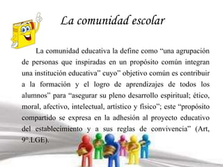 La comunidad escolar 
La comunidad educativa la define como “una agrupación 
de personas que inspiradas en un propósito común integran 
una institución educativa” cuyo” objetivo común es contribuir 
a la formación y el logro de aprendizajes de todos los 
alumnos” para “asegurar su pleno desarrollo espiritual; ético, 
moral, afectivo, intelectual, artístico y físico”; este “propósito 
compartido se expresa en la adhesión al proyecto educativo 
del establecimiento y a sus reglas de convivencia” (Art, 
9°.LGE). 
 