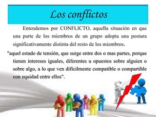 Los conflictos 
Entendemos por CONFLICTO, aquella situación en que 
una parte de los miembros de un grupo adopta una postura 
significativamente distinta del resto de los miembros. 
"aquel estado de tensión, que surge entre dos o mas partes, porque 
tienen intereses iguales, diferentes u opuestos sobre alguien o 
sobre algo, a lo que ven difícilmente compatible o compartible 
con equidad entre ellos". 
 