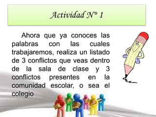 Actividad N° 1 
Ahora que ya conoces las 
palabras con las cuales 
trabajaremos, realiza un listado 
de 3 conflictos que veas dentro 
de la sala de clase y 3 
conflictos presentes en la 
comunidad escolar, o sea el 
colegio 
 
