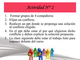 Actividad N° 2 
1. Formar grupos de 4 compañeros 
2. Elijan un conflicto. 
3. Realicen un ppt donde se proponga una solución 
al conflicto elegido. 
4. En el ppt debe estar el por qué eligieron dicho 
conflicto y deben explicar la solución propuesta. 
5. La clase siguiente debe estar el trabajo listo para 
exponer delante del curso 
 