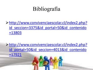 Bibliografía 
http://www.convivenciaescolar.cl/index2.php? 
id_seccion=3375&id_portal=50&id_contenido 
=13803 
http://www.convivenciaescolar.cl/index2.php? 
id_portal=50&id_seccion=4013&id_contenido 
=17921 
 