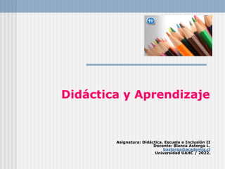 Didáctica y Aprendizaje
Asignatura: Didáctica, Escuela e Inclusión II
Docente: Blanca Astorga L.
bastorga@academia.cl
Universidad UAHC / 2022.
 