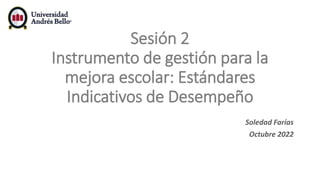 Sesión 2
Instrumento de gestión para la
mejora escolar: Estándares
Indicativos de Desempeño
Soledad Farías
Octubre 2022
 