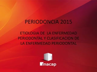 PERIODONCIA 2015
ETIOLOGIA DE LA ENFERMEDAD
PERIODONTAL Y CLASIFICACION DE
LA ENFERMEDAD PERIODONTAL
 
