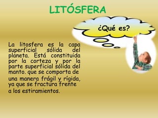 LITÓSFERA
La litosfera es la capa
superficial sólida del
planeta. Está constituida
por la corteza y por la
parte superficial sólida del
manto. que se comporta de
una manera frágil y rígida,
ya que se fractura frente
a los estiramientos.
¿Qué es?