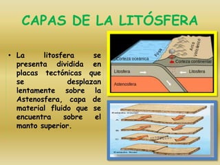 CAPAS DE LA LITÓSFERA
• La litosfera se
presenta dividida en
placas tectónicas que
se desplazan
lentamente sobre la
Astenosfera, capa de
material fluido que se
encuentra sobre el
manto superior.