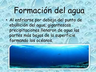 Formación del agua
• Al enfriarse por debajo del punto de
ebullición del agua, gigantescas
precipitaciones llenaron de agua las
partes más bajas de la superficie
formando los océanos.
 