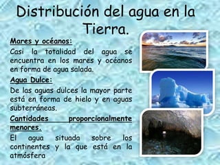 Distribución del agua en la
Tierra.
Mares y océanos:
Casi la totalidad del agua se
encuentra en los mares y océanos
en forma de agua salada.
Agua Dulce:
De las aguas dulces la mayor parte
está en forma de hielo y en aguas
subterráneas.
Cantidades proporcionalmente
menores.
El agua situada sobre los
continentes y la que está en la
atmósfera
 