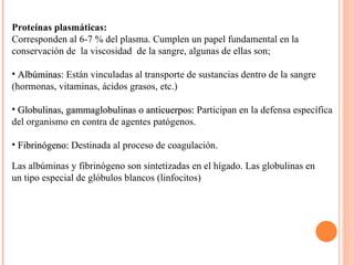 Proteínas plasmáticas: Corresponden al 6-7 % del plasma. Cumplen un papel fundamental en la conservación de  la viscosidad  de la sangre, algunas de ellas son; Albúminas : Están vinculadas al transporte de sustancias dentro de la sangre (hormonas, vitaminas, ácidos grasos, etc.) Globulinas, gammaglobulinas o anticuerpos:  Participan en la defensa específica del organismo en contra de agentes patógenos. Fibrinógeno:  Destinada al proceso de coagulación. Las albúminas y fibrinógeno son sintetizadas en el hígado. Las globulinas en un tipo especial de glóbulos blancos (linfocitos) 