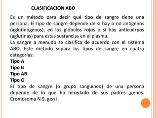 Es un método para decir qué tipo de sangre tiene una persona. El tipo de sangre depende de si hay o no antígenos (aglutinógenos), en los glóbulos rojos o si hay anticuerpos (aglutinas) para estas sustancias en el plasma. La sangre a menudo se clasifica de acuerdo con el sistema ABO. Este método separa los tipos de sangre en cuatro categorías: Tipo A  Tipo B  Tipo AB  Tipo O  El tipo de sangre (o grupo sanguíneo) de una persona depende de lo que ha heredado de sus padres ,genes. Cromosoma N 9. gen I. CLASIFICACION ABO 