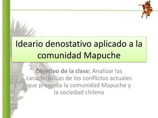 Ideario denostativo aplicado a la
comunidad Mapuche
Objetivo de la clase: Analizar las
características de los conflictos actuales
que presenta la comunidad Mapuche y
la sociedad chilena
 