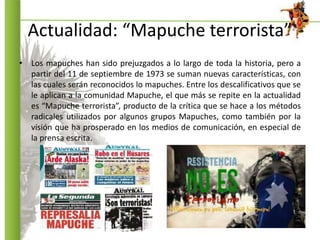 Actualidad: “Mapuche terrorista”
• Los mapuches han sido prejuzgados a lo largo de toda la historia, pero a
partir del 11 ...