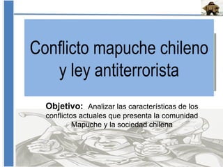 Conflicto mapuche chileno
y ley antiterrorista
Objetivo: Analizar las características de los
conflictos actuales que presenta la comunidad
Mapuche y la sociedad chilena
 