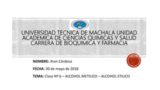 UNIVERSIDAD TECNICA DE MACHALA UNIDAD
ACADEMICA DE CIENCIAS QUIMICAS Y SALUD
CARRERA DE BIOQUIMICA Y FARMACIA
NOMBRE: Jhon Córdova
FECHA: 30 de mayo de 2018
TEMA: Clase Nº 6 – ALCOHOL METILICO – ALCOHOL ETILICO
 