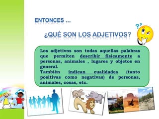 Entonces …¿Qué son los adjetivos?Los adjetivos son todas aquellas palabras que permiten describir físicamente a personas, animales , lugares y objetos en general.También indican cualidades (tanto positivas como negativas) de personas, animales, cosas, etc.