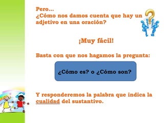 Pero…¿Cómo nos damos cuenta que hay un adjetivo en una oración?¡Muy fácil!Basta con que nos hagamos la pregunta:Y responderemos la palabra que indica la cualidad del sustantivo.¿Cómo es? o ¿Cómo son?