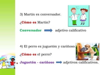 3) Martín es conversador.¿Cómo es Martín?Conversador adjetivo calificativo4) El perro es juguetón y cariñoso.¿Cómo es el perro?Juguetón - cariñoso adjetivos calificativos.