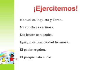 ¡Ejercitemos!Manuel es inquieto y llorón.Mi abuela es cariñosa.Los lentes son azules.Iquique es una ciudad hermosa.El gatito regalón.El parque está sucio.
