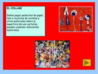 EL COLLAGE

Debes pegar pedacitos de papel,
tela o recortes de revistas y
otros materiales sobre la
superficie de una cartulina,
puedes combinar diferentes
materiales.
 