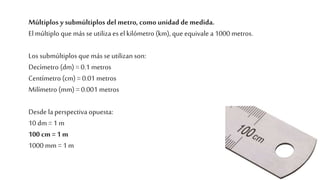 Múltiplos y submúltiplos del metro, como unidad de medida.
Elmúltiplo que más se utiliza es el kilómetro (km), que equivale a 1000 metros.
Los submúltiplos que más se utilizan son:
Decímetro (dm) = 0.1 metros
Centímetro (cm) = 0.01 metros
Milímetro (mm) = 0.001 metros
Desde laperspectiva opuesta:
10 dm = 1 m
100 cm = 1 m
1000 mm = 1 m
 