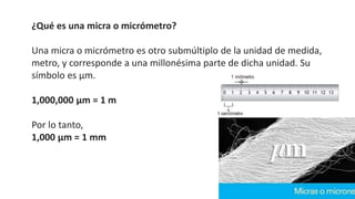 ¿Qué es una micra o micrómetro?
Una micra o micrómetro es otro submúltiplo de la unidad de medida,
metro, y corresponde a una millonésima parte de dicha unidad. Su
símbolo es μm.
1,000,000 μm = 1 m
Por lo tanto,
1,000 μm = 1 mm
 