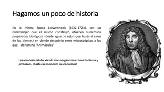 Hagamos un poco de historia
En la misma época Leewenhoek (1632-1723), con un
microscopio que él mismo construyó, observó numerosos
preparados biológicos (desde agua de estan que hasta el sarro
de los dientes) en donde descubrió seres microscópicos a los
que denominó “Animáculos”
Leewenhoek estaba viendo microorganismos como bacterias y
protozoos, ¡hastaese momento desconocidos!
 