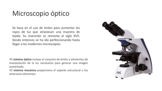 Microscopio óptico
Se basa en el uso de lentes para aumentar los
rayos de luz que atraviesan una muestra de
tejido. Su invención se remonta al siglo XVII.
Desde entonces se ha ido perfeccionando hasta
llegar a los modernos microscopios
•El sistema óptico incluye el conjunto de lentes y elementos de
manipulación de la luz necesarios para generar una imagen
aumentada.
•El sistema mecánico proporciona el soporte estructural a los
anteriores elementos
 