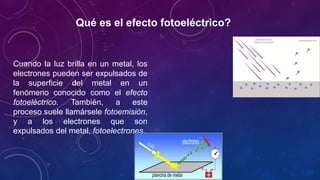 Qué es el efecto fotoeléctrico?
Cuando la luz brilla en un metal, los
electrones pueden ser expulsados de
la superficie del metal en un
fenómeno conocido como el efecto
fotoeléctrico. También, a este
proceso suele llamársele fotoemisión,
y a los electrones que son
expulsados del metal, fotoelectrones.
 