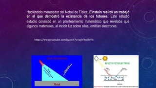 Haciéndolo merecedor del Nobel de Física, Einstein realizó un trabajó
en el que demostró la existencia de los fotones. Este estudio
estudio consistió en un planteamiento matemático que revelaba que
algunos materiales, al incidir luz sobre ellos, emitían electrones.
https://www.youtube.com/watch?v=wj9FRoiRHYc