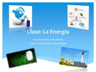 Clase: La Energía
Grupo a cargo: Ginkobiloba
Curso: Introducción a la ecología
 