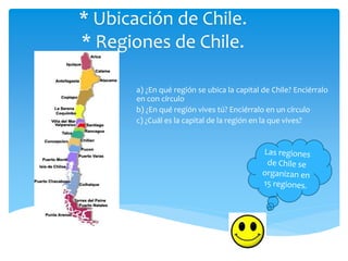 * Ubicación de Chile.
* Regiones de Chile.
a) ¿En qué región se ubica la capital de Chile? Enciérralo
en con círculo
b) ¿En qué región vives tú? Enciérralo en un círculo
c) ¿Cuál es la capital de la región en la que vives?
 
