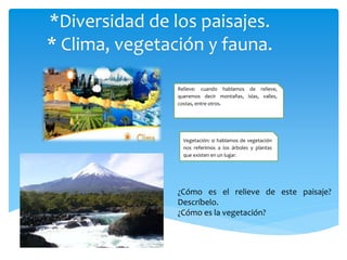 *Diversidad de los paisajes.
* Clima, vegetación y fauna.
Relieve: cuando hablamos de relieve,
queremos decir montañas, islas, valles,
costas, entre otros.
Vegetación: si hablamos de vegetación
nos referimos a los árboles y plantas
que existen en un lugar.
¿Cómo es el relieve de este paisaje?
Descríbelo.
¿Cómo es la vegetación?
 