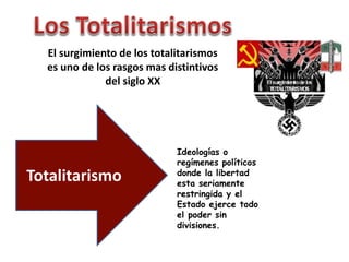 El surgimiento de los totalitarismos 
es uno de los rasgos mas distintivos 
del siglo XX 
Totalitarismo 
Ideologías o 
regímenes políticos 
donde la libertad 
esta seriamente 
restringida y el 
Estado ejerce todo 
el poder sin 
divisiones. 
 