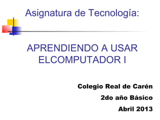 Asignatura de Tecnología:


APRENDIENDO A USAR
  ELCOMPUTADOR I

           Colegio Real de Carén
                 2do año Básico
                      Abril 2013
 