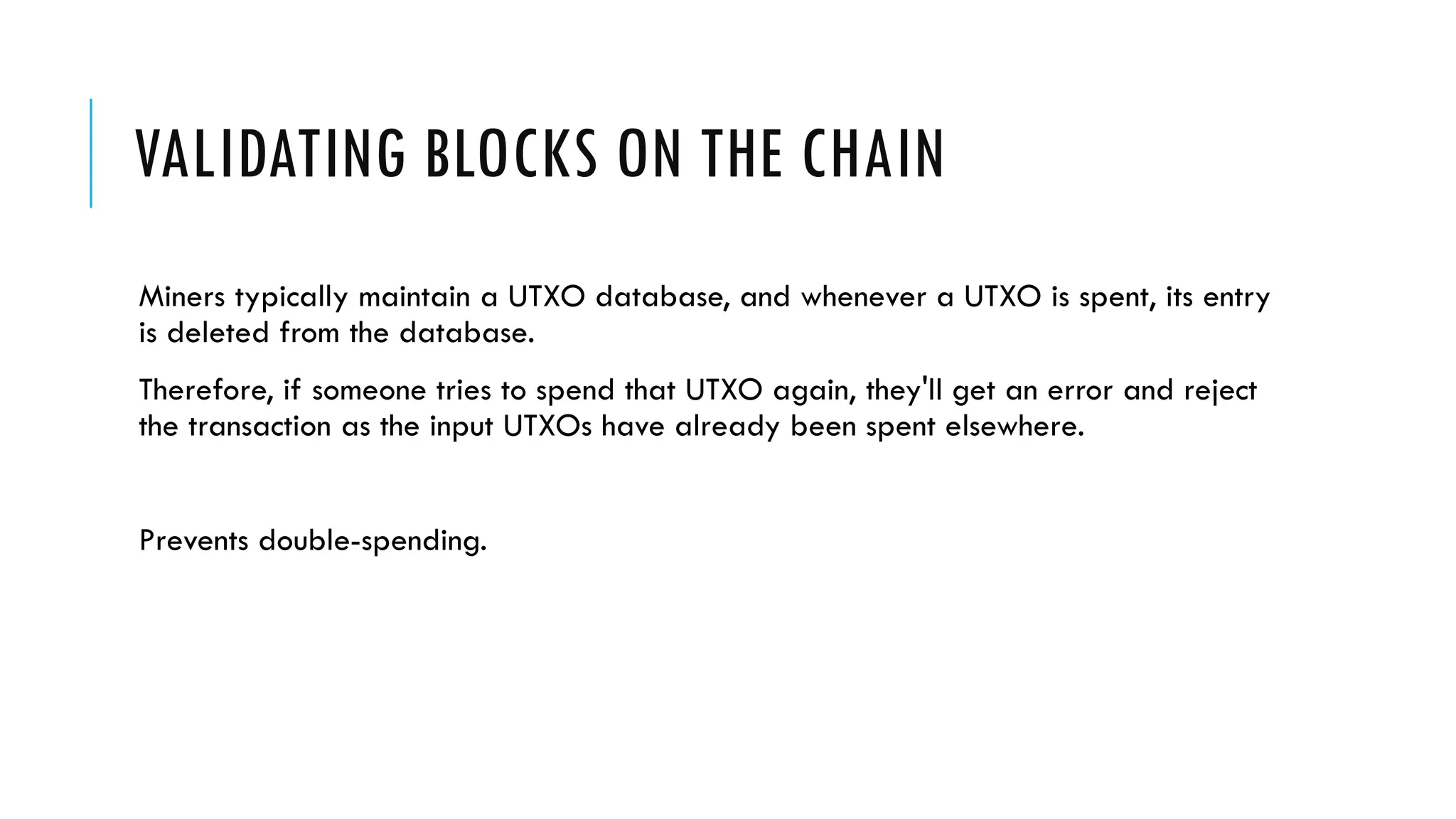 VALIDATING BLOCKS ON THE CHAIN
Miners typically maintain a UTXO database, and whenever a UTXO is spent, its entry
is deleted from the database.
Therefore, if someone tries to spend that UTXO again, they'll get an error and reject
the transaction as the input UTXOs have already been spent elsewhere.
Prevents double-spending.
 