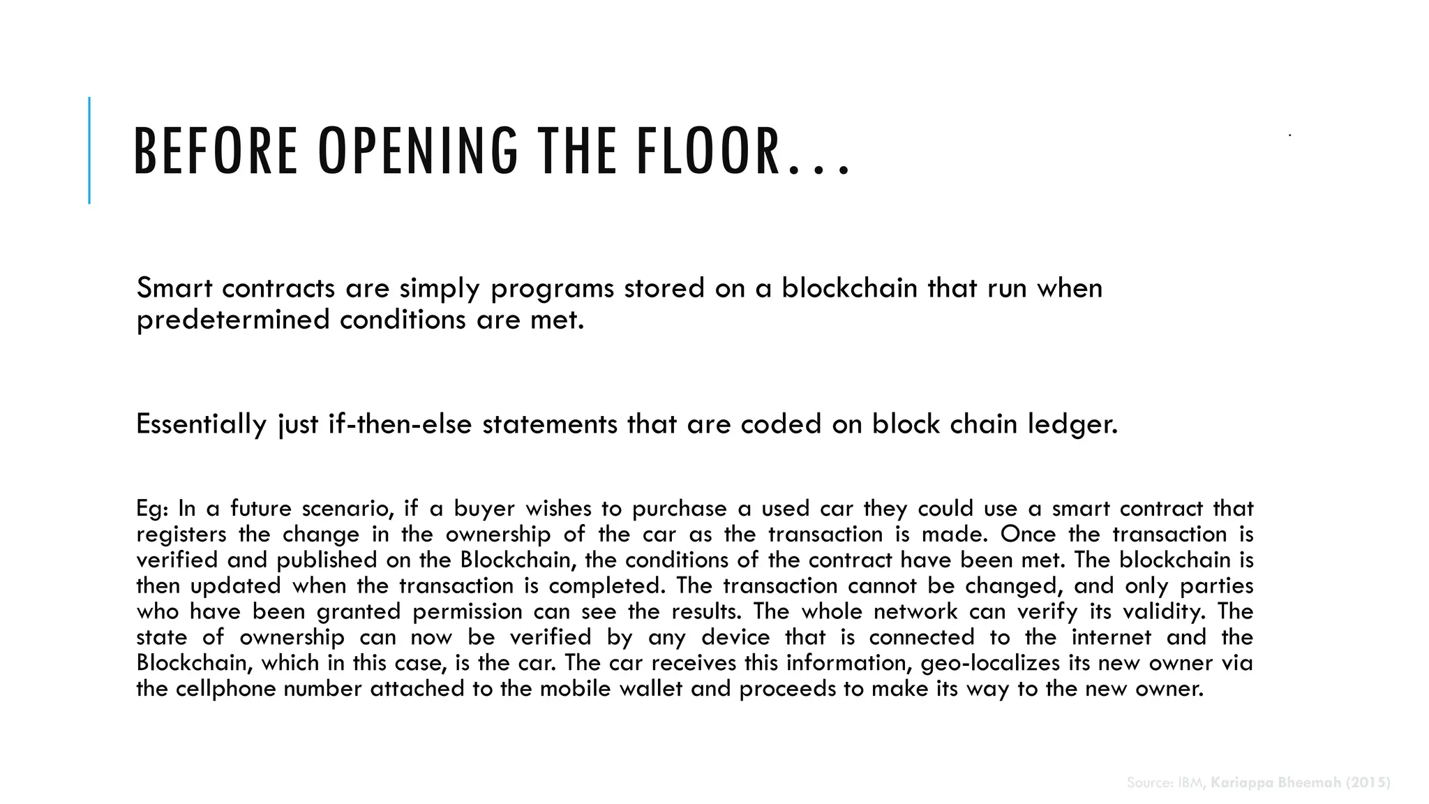 BEFORE OPENING THE FLOOR…
Smart contracts are simply programs stored on a blockchain that run when
predetermined conditions are met.
Essentially just if-then-else statements that are coded on block chain ledger.
Eg: In a future scenario, if a buyer wishes to purchase a used car they could use a smart contract that
registers the change in the ownership of the car as the transaction is made. Once the transaction is
verified and published on the Blockchain, the conditions of the contract have been met. The blockchain is
then updated when the transaction is completed. The transaction cannot be changed, and only parties
who have been granted permission can see the results. The whole network can verify its validity. The
state of ownership can now be verified by any device that is connected to the internet and the
Blockchain, which in this case, is the car. The car receives this information, geo-localizes its new owner via
the cellphone number attached to the mobile wallet and proceeds to make its way to the new owner.
Source: IBM, Kariappa Bheemah (2015)
 