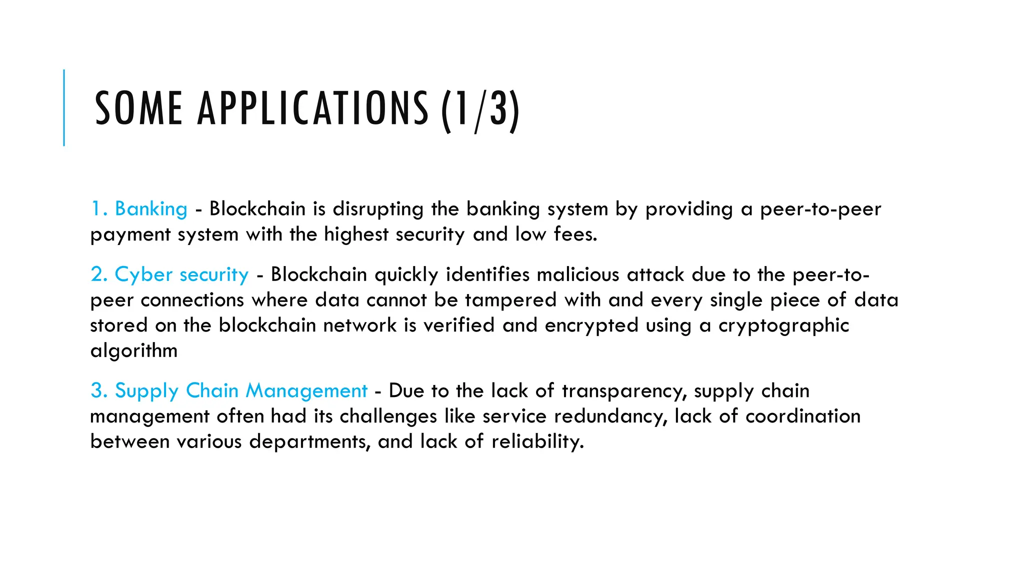 SOME APPLICATIONS (1/3)
1. Banking - Blockchain is disrupting the banking system by providing a peer-to-peer
payment system with the highest security and low fees.
2. Cyber security - Blockchain quickly identifies malicious attack due to the peer-to-
peer connections where data cannot be tampered with and every single piece of data
stored on the blockchain network is verified and encrypted using a cryptographic
algorithm
3. Supply Chain Management - Due to the lack of transparency, supply chain
management often had its challenges like service redundancy, lack of coordination
between various departments, and lack of reliability.
 